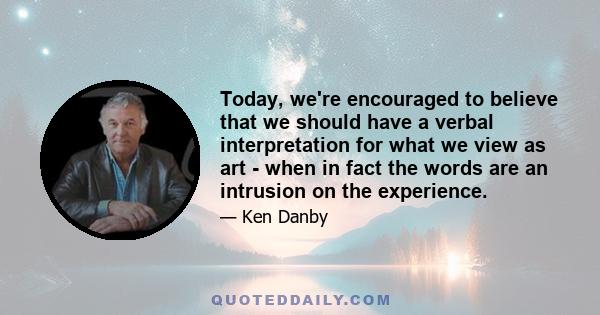 Today, we're encouraged to believe that we should have a verbal interpretation for what we view as art - when in fact the words are an intrusion on the experience.