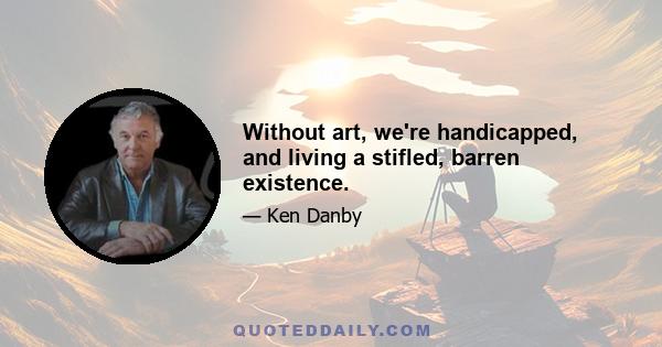 Without art, we're handicapped, and living a stifled, barren existence.