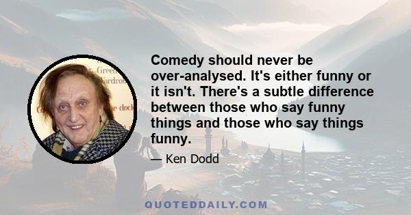 Comedy should never be over-analysed. It's either funny or it isn't. There's a subtle difference between those who say funny things and those who say things funny.