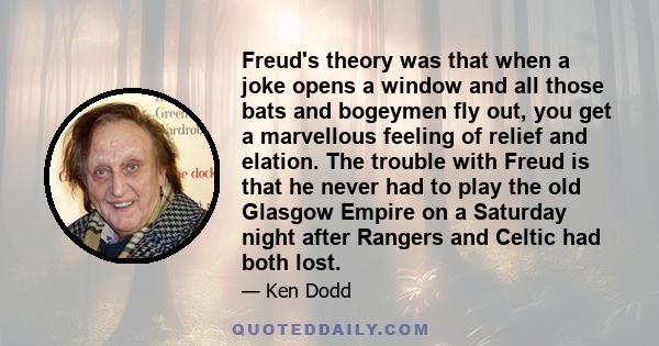 Freud's theory was that when a joke opens a window and all those bats and bogeymen fly out, you get a marvellous feeling of relief and elation. The trouble with Freud is that he never had to play the old Glasgow Empire