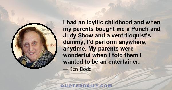 I had an idyllic childhood and when my parents bought me a Punch and Judy Show and a ventriloquist's dummy, I'd perform anywhere, anytime. My parents were wonderful when I told them I wanted to be an entertainer.