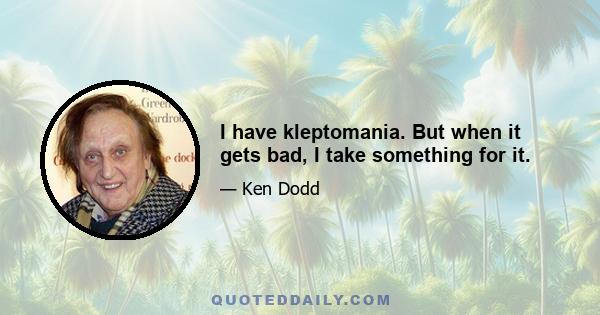 I have kleptomania. But when it gets bad, I take something for it.