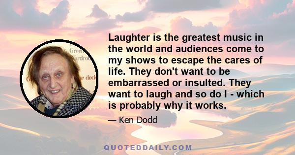 Laughter is the greatest music in the world and audiences come to my shows to escape the cares of life. They don't want to be embarrassed or insulted. They want to laugh and so do I - which is probably why it works.