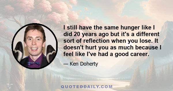 I still have the same hunger like I did 20 years ago but it's a different sort of reflection when you lose. It doesn't hurt you as much because I feel like I've had a good career.