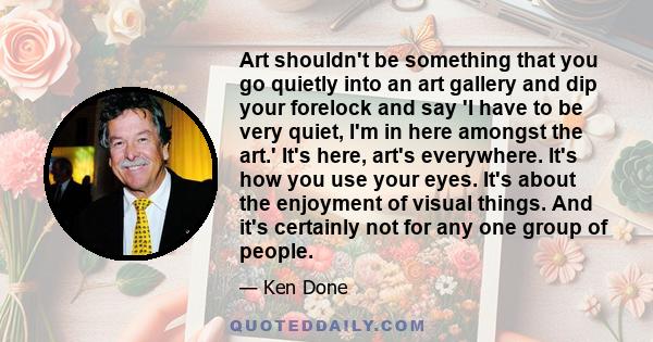 Art shouldn't be something that you go quietly into an art gallery and dip your forelock and say 'I have to be very quiet, I'm in here amongst the art.' It's here, art's everywhere. It's how you use your eyes. It's