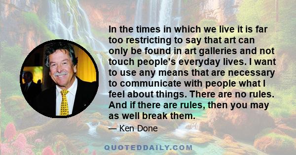 In the times in which we live it is far too restricting to say that art can only be found in art galleries and not touch people's everyday lives. I want to use any means that are necessary to communicate with people