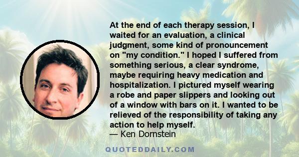 At the end of each therapy session, I waited for an evaluation, a clinical judgment, some kind of pronouncement on my condition. I hoped I suffered from something serious, a clear syndrome, maybe requiring heavy