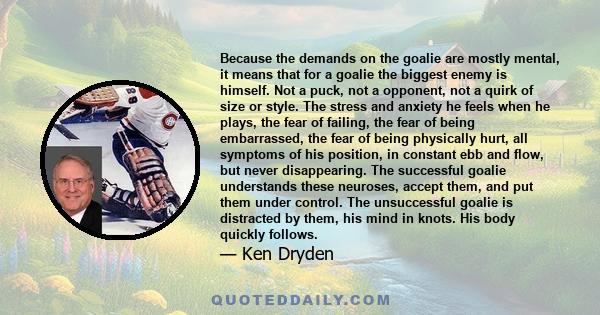 Because the demands on the goalie are mostly mental, it means that for a goalie the biggest enemy is himself. Not a puck, not a opponent, not a quirk of size or style. The stress and anxiety he feels when he plays, the