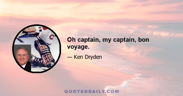 Oh captain, my captain, bon voyage.