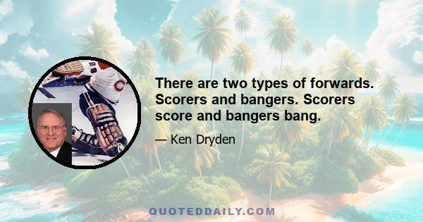 There are two types of forwards. Scorers and bangers. Scorers score and bangers bang.