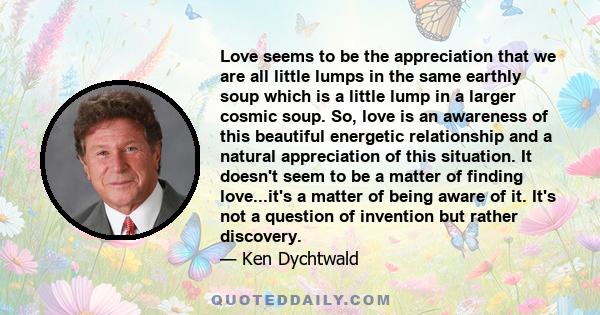 Love seems to be the appreciation that we are all little lumps in the same earthly soup which is a little lump in a larger cosmic soup. So, love is an awareness of this beautiful energetic relationship and a natural