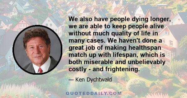 We also have people dying longer, we are able to keep people alive without much quality of life in many cases. We haven't done a great job of making healthspan match up with lifespan, which is both miserable and