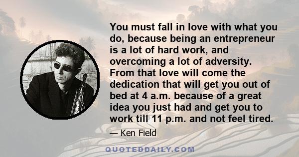 You must fall in love with what you do, because being an entrepreneur is a lot of hard work, and overcoming a lot of adversity. From that love will come the dedication that will get you out of bed at 4 a.m. because of a 