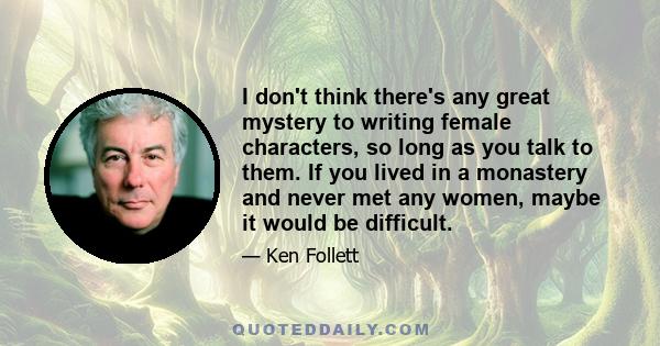 I don't think there's any great mystery to writing female characters, so long as you talk to them. If you lived in a monastery and never met any women, maybe it would be difficult.