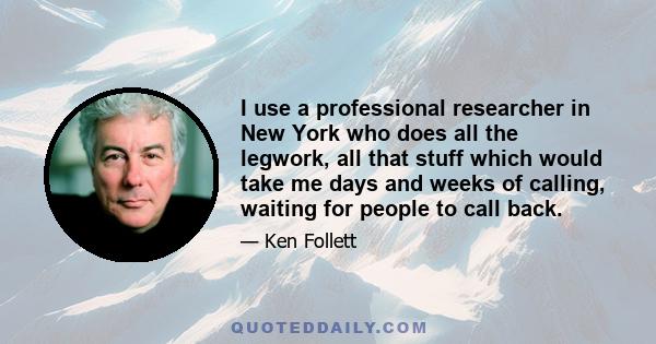 I use a professional researcher in New York who does all the legwork, all that stuff which would take me days and weeks of calling, waiting for people to call back.