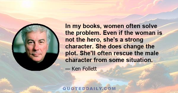 In my books, women often solve the problem. Even if the woman is not the hero, she's a strong character. She does change the plot. She'll often rescue the male character from some situation.