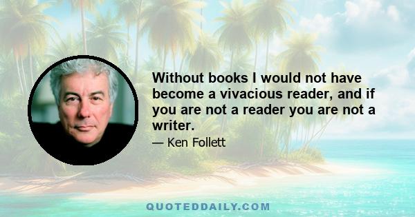 Without books I would not have become a vivacious reader, and if you are not a reader you are not a writer.