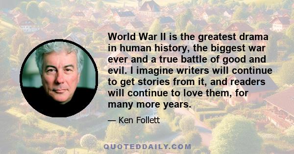 World War II is the greatest drama in human history, the biggest war ever and a true battle of good and evil. I imagine writers will continue to get stories from it, and readers will continue to love them, for many more 