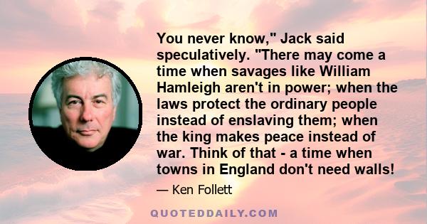 You never know, Jack said speculatively. There may come a time when savages like William Hamleigh aren't in power; when the laws protect the ordinary people instead of enslaving them; when the king makes peace instead