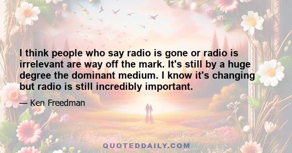 I think people who say radio is gone or radio is irrelevant are way off the mark. It's still by a huge degree the dominant medium. I know it's changing but radio is still incredibly important.