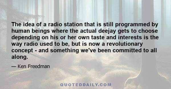 The idea of a radio station that is still programmed by human beings where the actual deejay gets to choose depending on his or her own taste and interests is the way radio used to be, but is now a revolutionary concept 