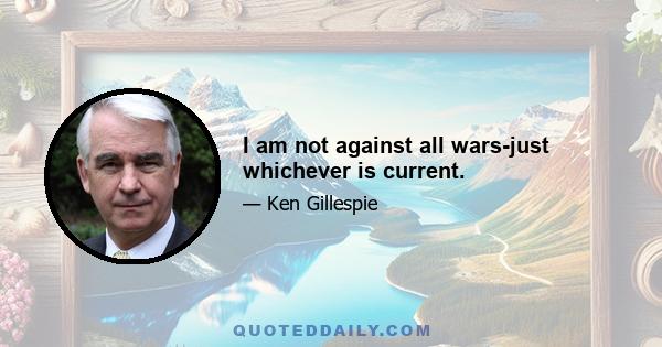 I am not against all wars-just whichever is current.