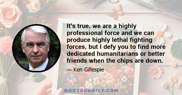 It's true, we are a highly professional force and we can produce highly lethal fighting forces, but I defy you to find more dedicated humanitarians or better friends when the chips are down.