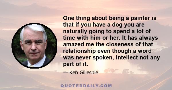 One thing about being a painter is that if you have a dog you are naturally going to spend a lot of time with him or her. It has always amazed me the closeness of that relationship even though a word was never spoken,
