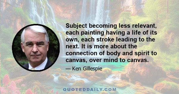 Subject becoming less relevant, each painting having a life of its own, each stroke leading to the next. It is more about the connection of body and spirit to canvas, over mind to canvas.