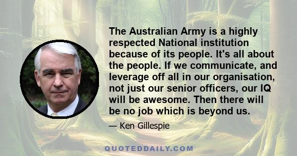 The Australian Army is a highly respected National institution because of its people. It's all about the people. If we communicate, and leverage off all in our organisation, not just our senior officers, our IQ will be