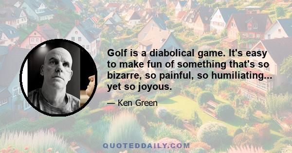 Golf is a diabolical game. It's easy to make fun of something that's so bizarre, so painful, so humiliating... yet so joyous.