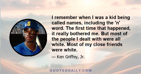 I remember when I was a kid being called names, including the 'n' word. The first time that happened, it really bothered me. But most of the people I dealt with were all white. Most of my close friends were white.