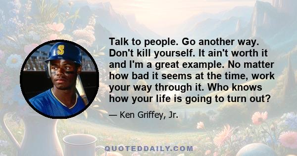 Talk to people. Go another way. Don't kill yourself. It ain't worth it and I'm a great example. No matter how bad it seems at the time, work your way through it. Who knows how your life is going to turn out?