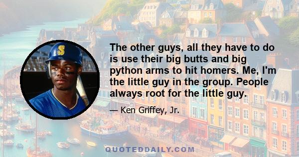 The other guys, all they have to do is use their big butts and big python arms to hit homers. Me, I'm the little guy in the group. People always root for the little guy.