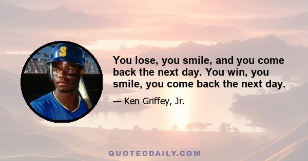 You lose, you smile, and you come back the next day. You win, you smile, you come back the next day.