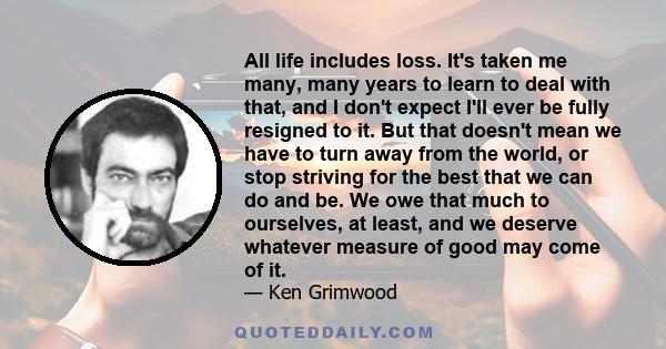 All life includes loss. It's taken me many, many years to learn to deal with that, and I don't expect I'll ever be fully resigned to it. But that doesn't mean we have to turn away from the world, or stop striving for