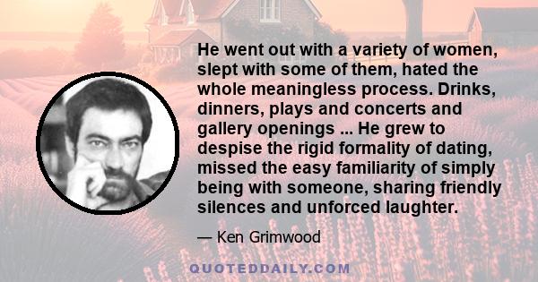 He went out with a variety of women, slept with some of them, hated the whole meaningless process. Drinks, dinners, plays and concerts and gallery openings ... He grew to despise the rigid formality of dating, missed