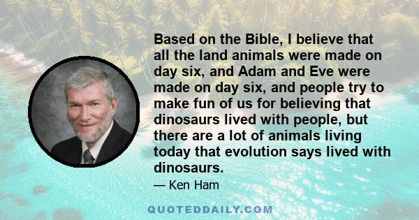 Based on the Bible, I believe that all the land animals were made on day six, and Adam and Eve were made on day six, and people try to make fun of us for believing that dinosaurs lived with people, but there are a lot