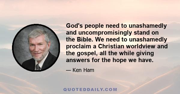 God's people need to unashamedly and uncompromisingly stand on the Bible. We need to unashamedly proclaim a Christian worldview and the gospel, all the while giving answers for the hope we have.