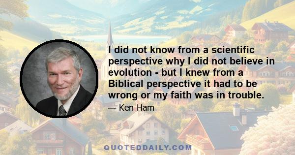 I did not know from a scientific perspective why I did not believe in evolution - but I knew from a Biblical perspective it had to be wrong or my faith was in trouble.