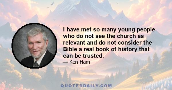 I have met so many young people who do not see the church as relevant and do not consider the Bible a real book of history that can be trusted.