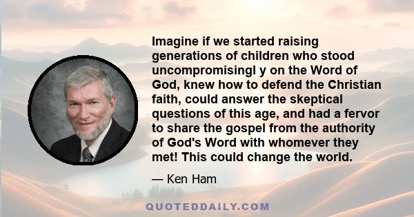 Imagine if we started raising generations of children who stood uncompromisingl y on the Word of God, knew how to defend the Christian faith, could answer the skeptical questions of this age, and had a fervor to share