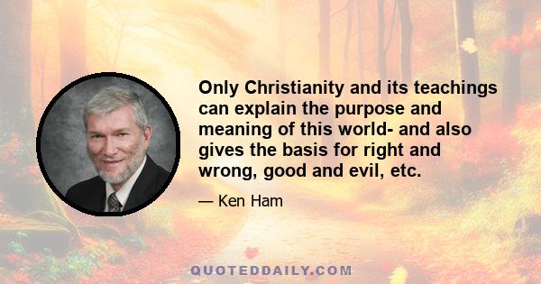 Only Christianity and its teachings can explain the purpose and meaning of this world- and also gives the basis for right and wrong, good and evil, etc.