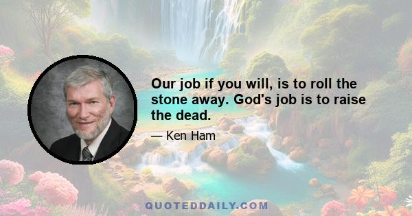 Our job if you will, is to roll the stone away. God's job is to raise the dead.