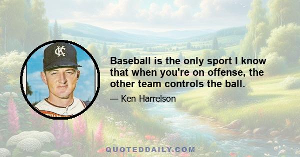 Baseball is the only sport I know that when you're on offense, the other team controls the ball.