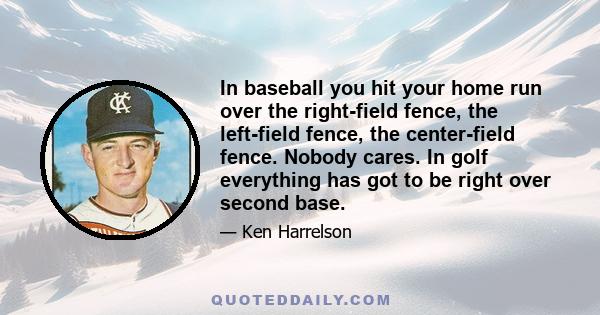 In baseball you hit your home run over the right-field fence, the left-field fence, the center-field fence. Nobody cares. In golf everything has got to be right over second base.