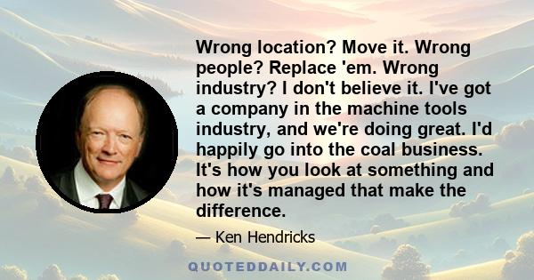 Wrong location? Move it. Wrong people? Replace 'em. Wrong industry? I don't believe it. I've got a company in the machine tools industry, and we're doing great. I'd happily go into the coal business. It's how you look