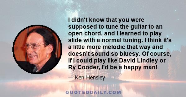 I didn't know that you were supposed to tune the guitar to an open chord, and I learned to play slide with a normal tuning. I think it's a little more melodic that way and doesn't sound so bluesy. Of course, if I could