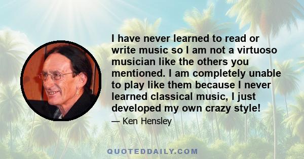 I have never learned to read or write music so I am not a virtuoso musician like the others you mentioned. I am completely unable to play like them because I never learned classical music, I just developed my own crazy