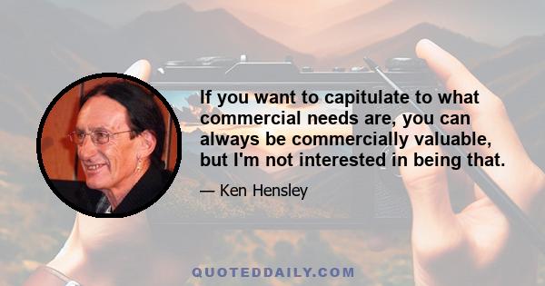 If you want to capitulate to what commercial needs are, you can always be commercially valuable, but I'm not interested in being that.